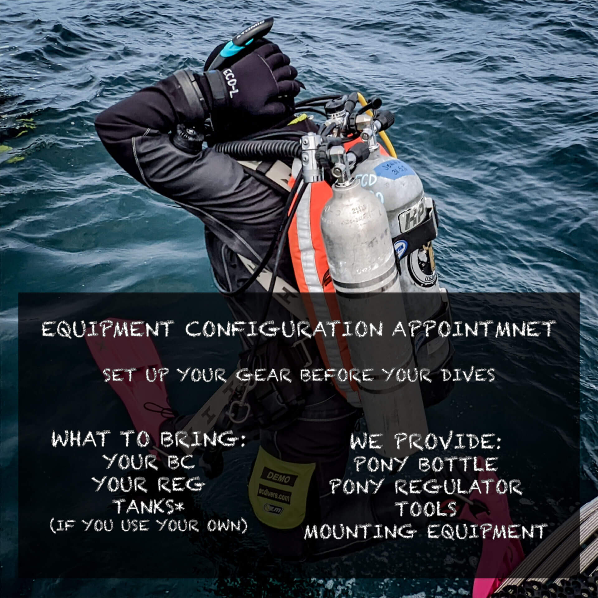 Set up your gear before your dives: What to bring: your BC, Your Reg, Tanks. We provide: Pony Bottle and reg, tools and mounting kit.